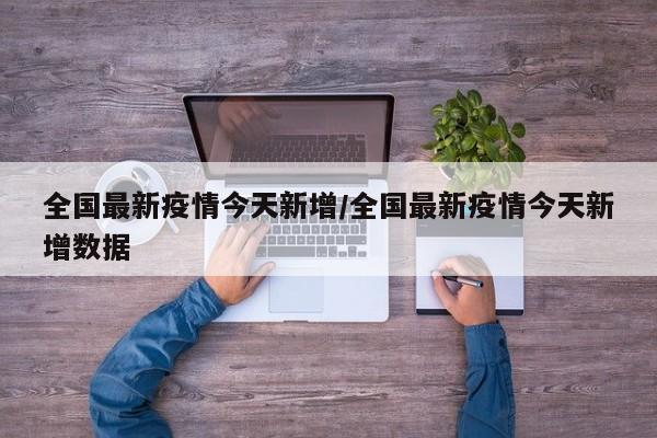 全国最新疫情今天新增/全国最新疫情今天新增数据