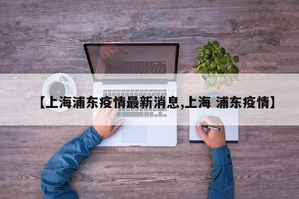 【上海浦东疫情最新消息,上海 浦东疫情】