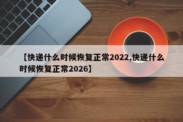 【快递什么时候恢复正常2022,快递什么时候恢复正常2026】