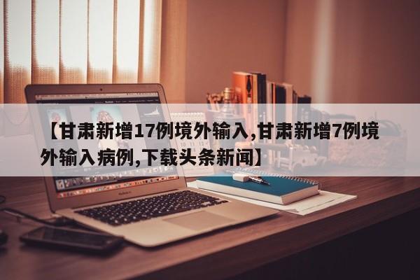 【甘肃新增17例境外输入,甘肃新增7例境外输入病例,下载头条新闻】