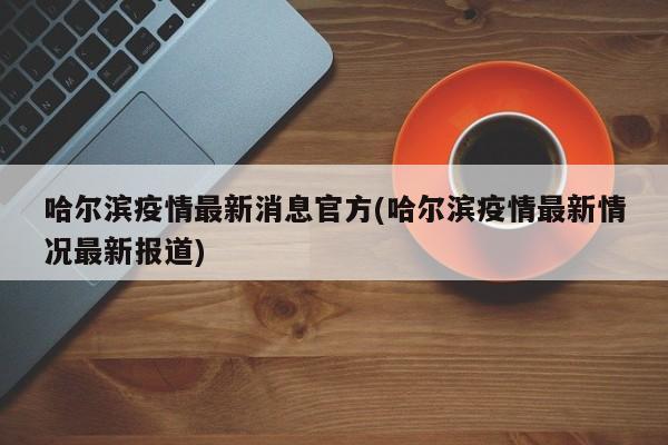 哈尔滨疫情最新消息官方(哈尔滨疫情最新情况最新报道)