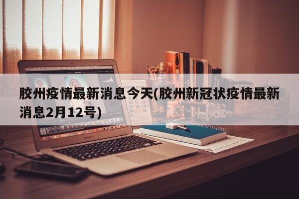 胶州疫情最新消息今天(胶州新冠状疫情最新消息2月12号)