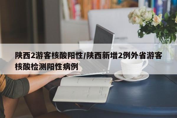 陕西2游客核酸阳性/陕西新增2例外省游客核酸检测阳性病例