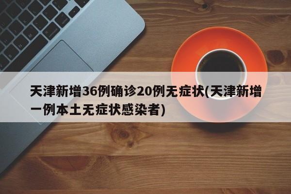 天津新增36例确诊20例无症状(天津新增一例本土无症状感染者)