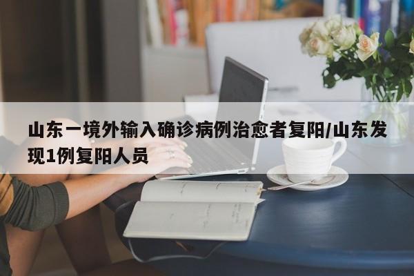 山东一境外输入确诊病例治愈者复阳/山东发现1例复阳人员