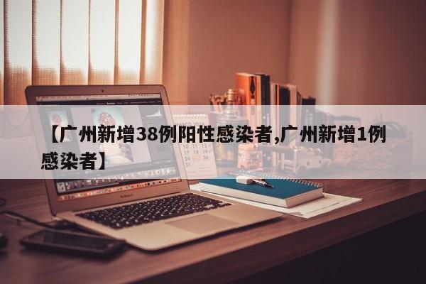 【广州新增38例阳性感染者,广州新增1例感染者】