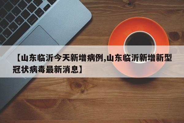 【山东临沂今天新增病例,山东临沂新增新型冠状病毒最新消息】