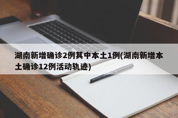 湖南新增确诊2例其中本土1例(湖南新增本土确诊12例活动轨迹)