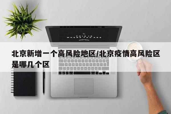 北京新增一个高风险地区/北京疫情高风险区是哪几个区
