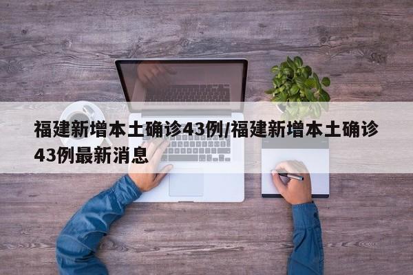 福建新增本土确诊43例/福建新增本土确诊43例最新消息