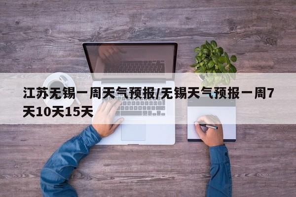 江苏无锡一周天气预报/无锡天气预报一周7天10天15天