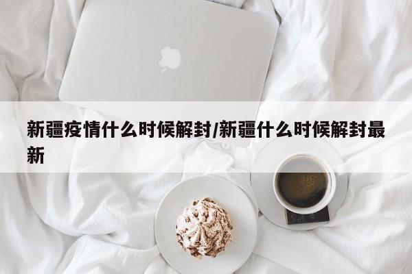 新疆疫情什么时候解封/新疆什么时候解封最新