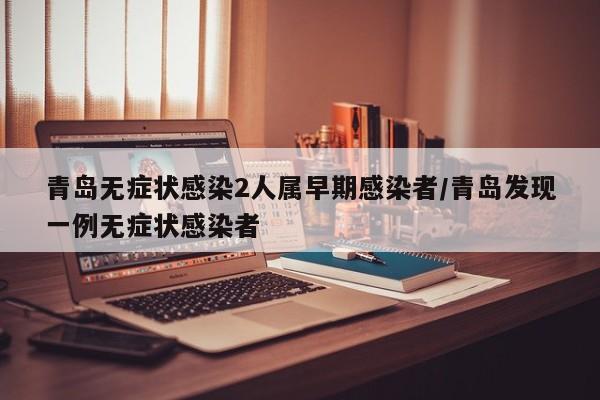 青岛无症状感染2人属早期感染者/青岛发现一例无症状感染者
