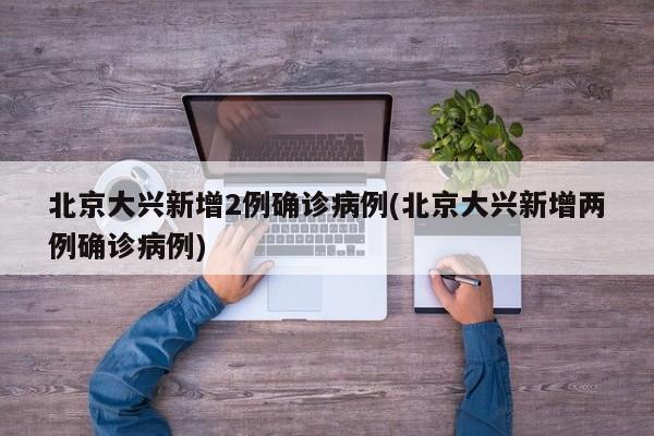 北京大兴新增2例确诊病例(北京大兴新增两例确诊病例)