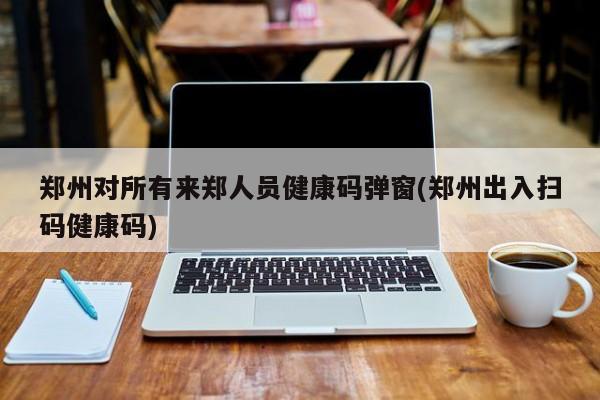 郑州对所有来郑人员健康码弹窗(郑州出入扫码健康码)
