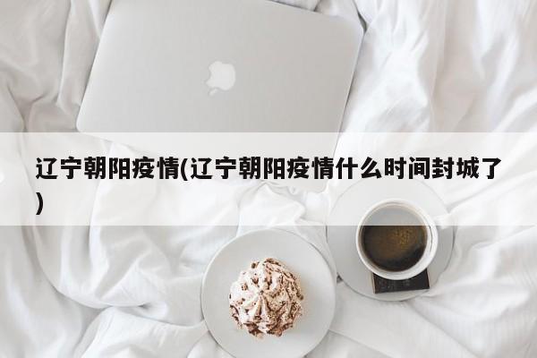 辽宁朝阳疫情(辽宁朝阳疫情什么时间封城了)