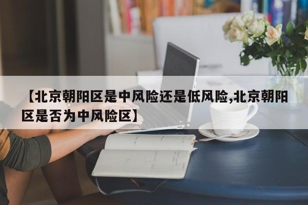 【北京朝阳区是中风险还是低风险,北京朝阳区是否为中风险区】