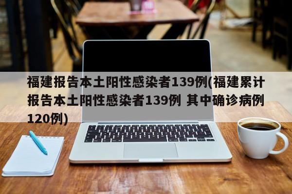 福建报告本土阳性感染者139例(福建累计报告本土阳性感染者139例 其中确诊病例120例)