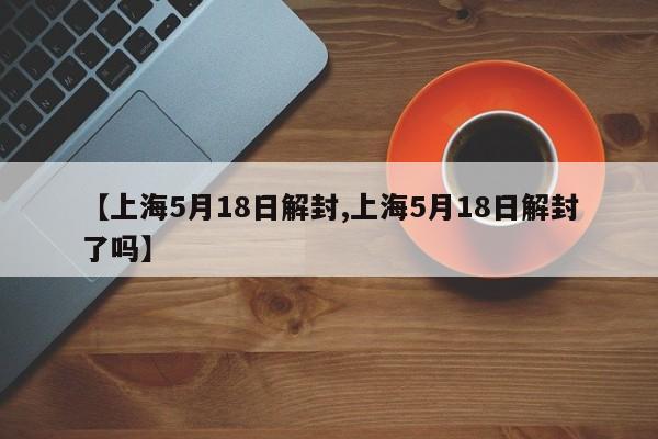 【上海5月18日解封,上海5月18日解封了吗】
