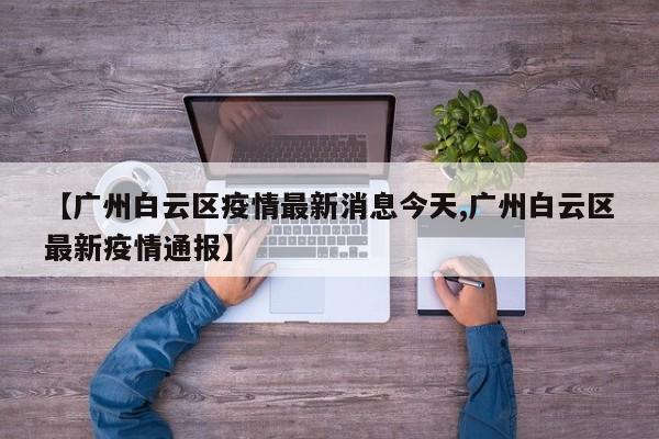 【广州白云区疫情最新消息今天,广州白云区最新疫情通报】
