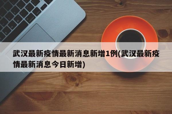 武汉最新疫情最新消息新增1例(武汉最新疫情最新消息今日新增)