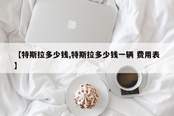 【特斯拉多少钱,特斯拉多少钱一辆 费用表】