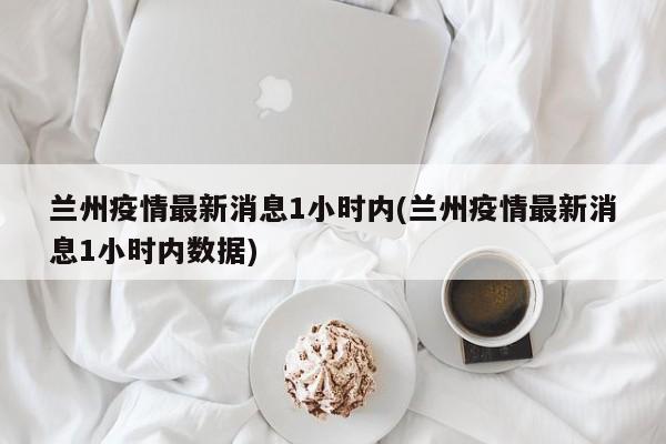 兰州疫情最新消息1小时内(兰州疫情最新消息1小时内数据)