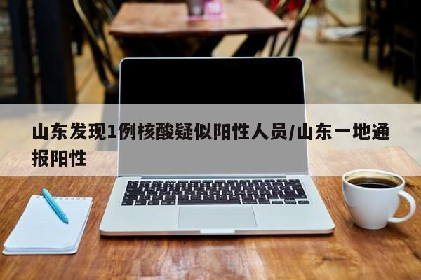 山东发现1例核酸疑似阳性人员/山东一地通报阳性