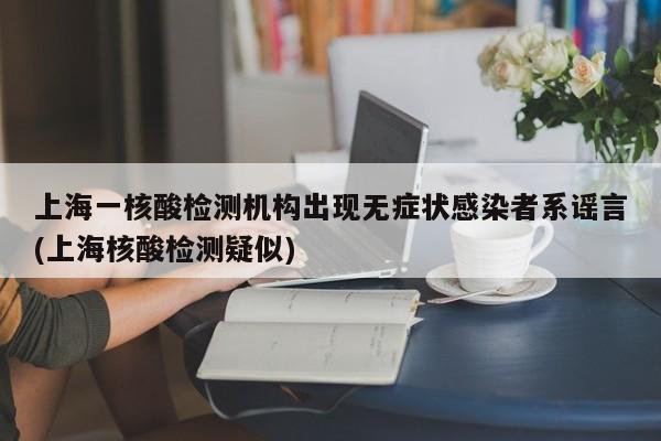 上海一核酸检测机构出现无症状感染者系谣言(上海核酸检测疑似)