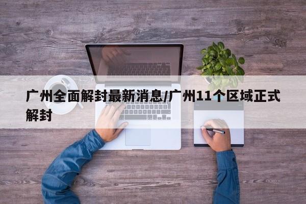 广州全面解封最新消息/广州11个区域正式解封
