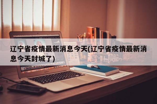 辽宁省疫情最新消息今天(辽宁省疫情最新消息今天封城了)