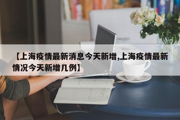 【上海疫情最新消息今天新增,上海疫情最新情况今天新增几例】