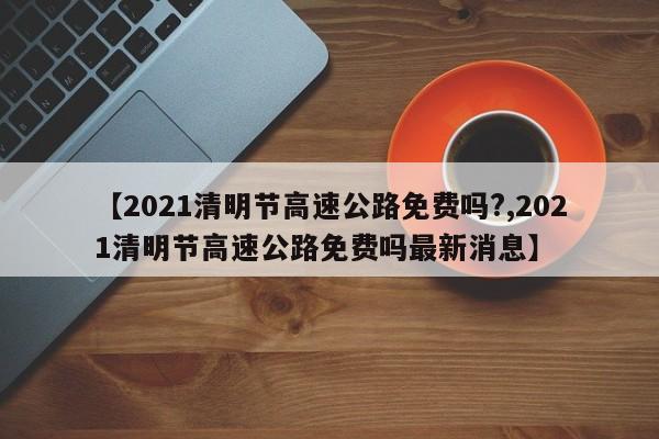 【2021清明节高速公路免费吗?,2021清明节高速公路免费吗最新消息】
