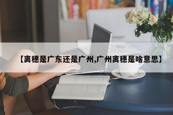 【离穗是广东还是广州,广州离穗是啥意思】