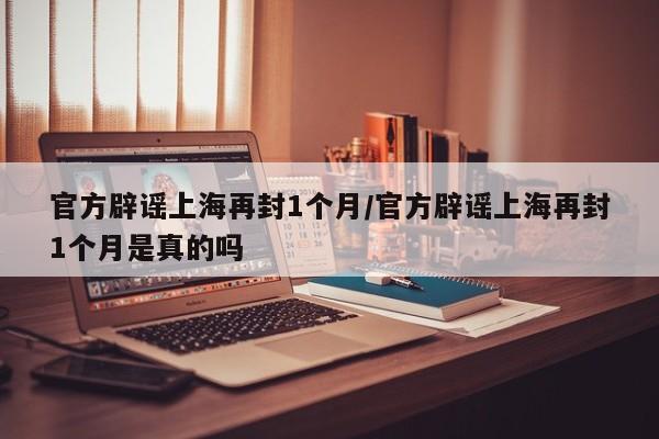 官方辟谣上海再封1个月/官方辟谣上海再封1个月是真的吗