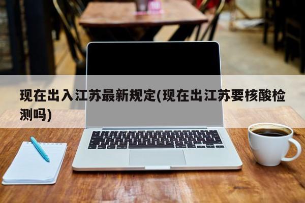 现在出入江苏最新规定(现在出江苏要核酸检测吗)