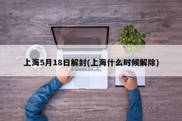上海5月18日解封(上海什么时候解除)