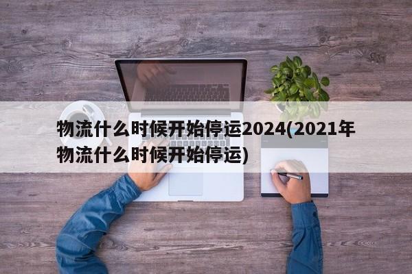 物流什么时候开始停运2024(2021年物流什么时候开始停运)