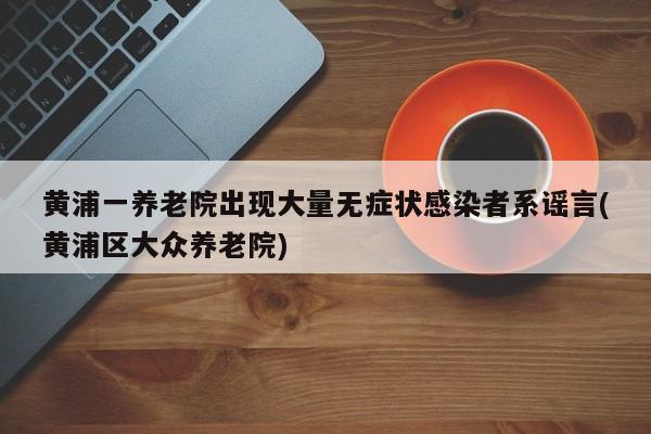 黄浦一养老院出现大量无症状感染者系谣言(黄浦区大众养老院)