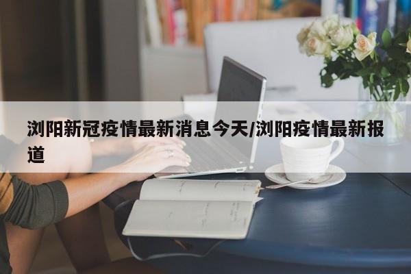 浏阳新冠疫情最新消息今天/浏阳疫情最新报道