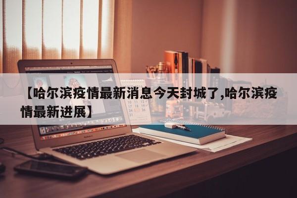 【哈尔滨疫情最新消息今天封城了,哈尔滨疫情最新进展】