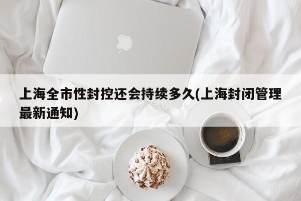 上海全市性封控还会持续多久(上海封闭管理最新通知)
