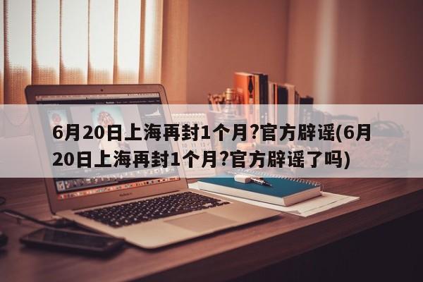 6月20日上海再封1个月?官方辟谣(6月20日上海再封1个月?官方辟谣了吗)