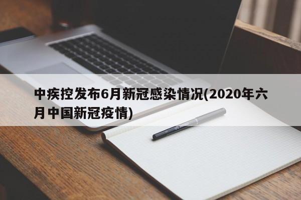 中疾控发布6月新冠感染情况(2020年六月中国新冠疫情)