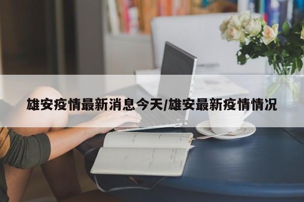 雄安疫情最新消息今天/雄安最新疫情情况