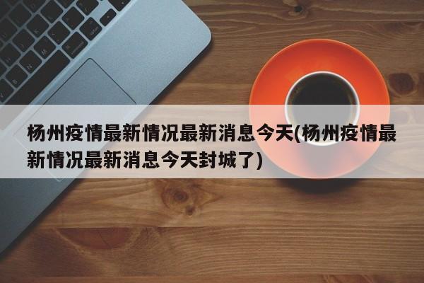 杨州疫情最新情况最新消息今天(杨州疫情最新情况最新消息今天封城了)