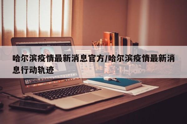 哈尔滨疫情最新消息官方/哈尔滨疫情最新消息行动轨迹