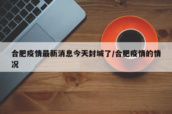 合肥疫情最新消息今天封城了/合肥疫情的情况