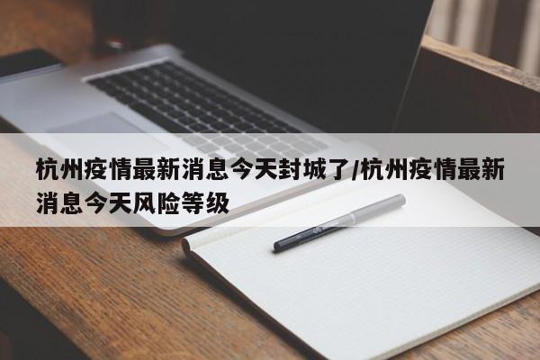 杭州疫情最新消息今天封城了/杭州疫情最新消息今天风险等级