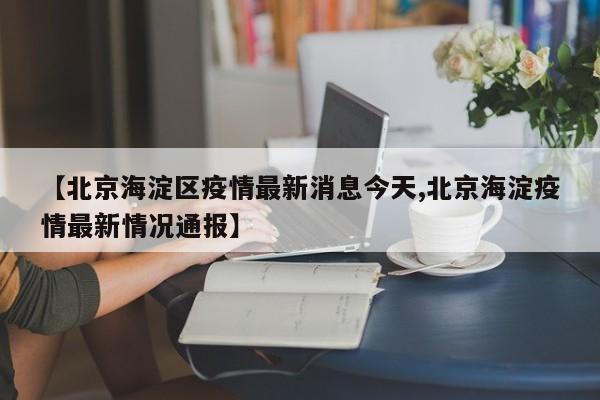 【北京海淀区疫情最新消息今天,北京海淀疫情最新情况通报】